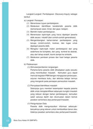 16 Buku Guru Kelas VII SMP/MTs
Langkah-Langkah Pembelajaran Discovery-Inquiry sebagai
berikut:
a)	Langkah Persiapan
(1)	 Menentukan tujuan pembelajaran.
(2)	 Melakukan identifikasi karakteristik peserta didik
(kemampuan awal, minat, dan gaya belajar).
(3)	 Memilih materi pembelajaran.
(4)	 Menentukan topik-topik yang harus dipelajari peserta
didik secara induktif (dari contoh-contoh generalisasi).
(5)	 Mengembangkan bahan-bahan pembelajaran yang
berupa contoh-contoh, ilustrasi, dan tugas untuk
dipelajari peserta didik.
(6)	 Mengatur topik-topik materi pembelajaran dari yang
sederhana ke kompleks, dari yang konkret ke abstrak,
atau dari tahap enaktif, ikonik sampai ke simbolik.
(7)	 Melakukan penilaian proses dan hasil belajar peserta
didik.
b)	Pelaksanaan
(1)	Stimulasi/pemberian rangsangan
Pertama-tama peserta didik dihadapkan pada sesuatu
yang menimbulkan masalah. Kemudian guru dapat
memulai kegiatan PBM dengan mengajukan pertanyaan,
anjuran membaca buku, dan aktivitas belajar lainnya
yang mengarah pada persiapan pemecahan masalah.
(2)	Pernyataan/identifikasi masalah
Selanjutya guru memberi kesempatan kepada peserta
didik untuk mengidentifikasi sebanyak mungkin masalah
yang relevan dengan bahan pembelajaran, kemudian
salah satunya dipilih dan dirumuskan dalam bentuk
jawaban sementara atas pertanyaan/masalah.
(3)	Pengumpulan Data
Peserta didik mengumpulkan informasi sebanyak-
banyaknya yang relevan untuk membuktikan benar atau
tidaknya jawaban sementara atas pertanyaan/masalah.
 