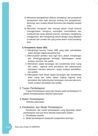 254 Buku Guru Kelas VII SMP/MTs
3)	Memahami pengetahuan (faktual, konseptual, dan prosedural)
berdasarkan rasa ingin tahunya tentang ilmu pengetahuan,
teknologi, seni, budaya terkait fenomena dan kejadian tampak
mata
4)	Mencoba, mengolah, dan menyaji dalam ranah konkret
(menggunakan, mengurai, merangkai, memodifikasi, dan
membuat) dan ranah abstrak (menulis, membaca, menghitung,
menggambar, dan mengarang) sesuai dengan yang dipelajari
di sekolah dan sumber lain yang sama dalam sudut pandang/
teori.
b.	Kompetensi Dasar (KD)
1.1	Menghargai karunia Tuhan YME yang telah menciptakan
waktu dengan segala perubahannya
1.2	Menunjukkan perilaku rasa ingin tahu, peduli, menghargai,
dan bertanggungjawab terhadap kelembagaan sosial,
budaya, ekonomi, dan politik
3.1	Memahami aspek keruangan dan konektivitas antar ruang
dan waktu regional serta perubahan dan keberlanjutan
kehidupan manusia (ekonomi, sosial, budaya, pendidikan,
dan politik).
4.1	Menyajikan hasil telaah aspek keruangan dan konektivitas
antar ruang dan waktu dalam lingkup regional serta
perubahan dan keberlanjutan kehidupan manusia (ekonomi,
sosial, budaya, pendidikan dan politik)
2.	Tujuan Pembelajaran
Tujuan Pembelajaran yang ingin dicapai pada pembelajaran ini
adalah mendeskripsikan aktivitas peternakan
3.	Materi Pembelajaran
Aktivitas peternakan
4.	Pendekatan dan Model Pembelajaran
Pendekatan dan model pembelajaran yang digunakan dalam
pembelajaran sub-sub tema aktivitas peternakan adalah :
a.	 Pendekatan saintifik
b.	 Model pembelajaran kooperatif (cooperative learning )
 