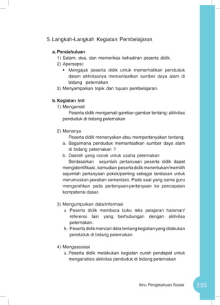 255Ilmu Pengetahuan Sosial
5.	Langkah-Langkah Kegiatan Pembelajaran
a.	Pendahuluan
1)	Salam, doa, dan memeriksa kehadiran peserta didik.
2)	Apersepsi:
•	 Mengajak peserta didik untuk memerhatikan penduduk
dalam aktivitasnya memanfaatkan sumber daya alam di
bidang peternakan
3)	Menyampaikan topik dan tujuan pembelajaran.
b.	Kegiatan Inti
1)	Mengamati
Peserta didik mengamati gambar-gambar tentang: aktivitas
penduduk di bidang peternakan
2)	Menanya
Peserta didik menanyakan atau mempertanyakan tentang:
a.	Bagaimana penduduk memanfaatkan sumber daya alam
di bidang peternakan ?
b.	Daerah yang cocok untuk usaha peternakan
Berdasarkan sejumlah pertanyaan peserta didik dapat
mengidentifikasi , kemudian peserta didik menentukan/memilih
sejumlah pertanyaan pokok/penting sebagai landasan untuk
merumuskan jawaban sementara. Pada saat yang sama guru
mengarahkan pada pertanyaan-pertanyaan ke pencapaian
kompetensi dasar.
3)	Mengumpulkan data/informasi
a.	 Peserta didik membaca buku teks pelajaran halaman/
referensi lain yang berhubungan dengan aktivitas
peternakan.
b.	 Peserta didik mencari data tentang kegiatan yang dilakukan
penduduk di bidang peternakan.
4)	Mengasosiasi
a.	Peserta didik melakukan kegiatan curah pendapat untuk
menganalisis aktivitas penduduk di bidang peternakan
 