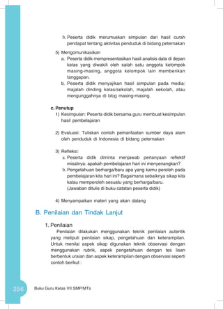 256 Buku Guru Kelas VII SMP/MTs
b.	Peserta didik merumuskan simpulan dari hasil curah
pendapat tentang aktivitas penduduk di bidang peternakan
5)	Mengomunikasikan
a.	 Peserta didik mempresentasikan hasil analisis data di depan
kelas yang diwakili oleh salah satu anggota kelompok
masing-masing, anggota kelompok lain memberikan
tanggapan.
b.	Peserta didik menyajikan hasil simpulan pada media:
majalah dinding kelas/sekolah, majalah sekolah, atau
mengunggahnya di blog masing-masing.
c.	Penutup
1)	Kesimpulan: Peserta didik bersama guru membuat kesimpulan
hasil pembelajaran
2)	Evaluasi: Tuliskan contoh pemanfaatan sumber daya alam
oleh penduduk di Indonesia di bidang peternakan
3)	Refleksi:
a.	Peserta didik diminta menjawab pertanyaan reflektif
misalnya: apakah pembelajaran hari ini menyenangkan?
b.	Pengetahuan berharga/baru apa yang kamu peroleh pada
pembelajaran kita hari ini? Bagaimana sebaiknya sikap kita
kalau memperoleh sesuatu yang berharga/baru.
(Jawaban ditulis di buku catatan peserta didik)
4)	Menyampaikan materi yang akan datang
B.	Penilaian dan Tindak Lanjut
1.	Penilaian
Penilaian dilakukan menggunakan teknik penilaian autentik
yang meliputi penilaian sikap, pengetahuan dan keterampilan.
Untuk menilai aspek sikap digunakan teknik observasi dengan
menggunakan rubrik, aspek pengetahuan dengan tes lisan
berbentuk uraian dan aspek keterampilan dengan observasi seperti
contoh berikut :
 