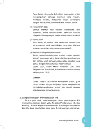 17Ilmu Pengetahuan Sosial
Pada tahap ini peserta didik diberi kesempatan untuk
mengumpulkan berbagai informasi yang relevan,
membaca literatur, mengamati obyek, wawancara
dengan nara sumber, dan melakukan uji coba sendiri.
(4)	Pengolahan Data
Semua informai hasil bacaan, wawancara, dan
observasi, diolah, diklasifikasikan, ditabulasi, bahkan
bila perlu dihitung dengan model tertentu serta dimaknai
(5)	Pembuktian
Pada tahap ini peserta didik melakukan pemeriksaan
secara cermat untuk membuktikan benar atau tidaknya
jawaban sementara atas pertanyaan/masalah.
(6)	Penarikan Simpulan/generalisasi
Tahap generalisasi/simpulan adalah proses menarik
sebuah kesimpulan yang dapat dijadikan prinsip umum
dan berlaku untuk semua kejadian atau masalah yang
sama, dengan memperhatikan hasil verifikasi.
(Syah, 2004, dalam Materi Pelatihan Guru, Ilmu
Pengetahuan Sosial SMP, Kementerian Pendidikan Dan
Kebudayaan, 2013).
Catatan:
Dalam rangka penuntasan kompetensi dasar, guru
dapat, bahkan sangat dianjurkan untuk menggunakan
pendekatan-pendekatan kreatif lain sesuai dengan
kebutuhan dan kemampuannya.
5.	Langkah-langkah Pembelajaran IPS
Secara garis besar, langkah-langkah dalam pembelajaran IPS
meliputi tiga kegiatan besar, yaitu: Kegiatan Pendahuluan, Inti, dan
Penutup. Contoh Kegiatan Pembelajaran IPS dengan Pendekatan
Saintifik dapat diperhatikan pada tabel 1.4 di halaman selanjutnya.
 