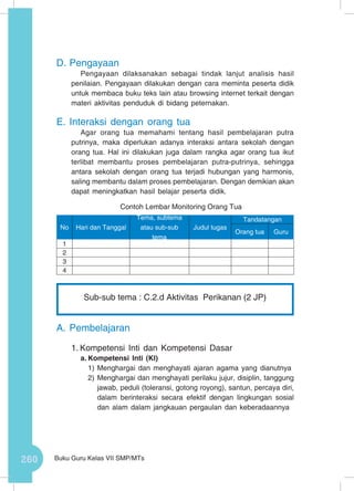 260 Buku Guru Kelas VII SMP/MTs
D.	Pengayaan
Pengayaan dilaksanakan sebagai tindak lanjut analisis hasil
penilaian. Pengayaan dilakukan dengan cara meminta peserta didik
untuk membaca buku teks lain atau browsing internet terkait dengan
materi aktivitas penduduk di bidang peternakan.
E.	Interaksi dengan orang tua
Agar orang tua memahami tentang hasil pembelajaran putra
putrinya, maka diperlukan adanya interaksi antara sekolah dengan
orang tua. Hal ini dilakukan juga dalam rangka agar orang tua ikut
terlibat membantu proses pembelajaran putra-putrinya, sehingga
antara sekolah dengan orang tua terjadi hubungan yang harmonis,
saling membantu dalam proses pembelajaran. Dengan demikian akan
dapat meningkatkan hasil belajar peserta didik.
Contoh Lembar Monitoring Orang Tua
A.	Pembelajaran
1.	Kompetensi Inti dan Kompetensi Dasar
a.	Kompetensi Inti (KI)
1)	Menghargai dan menghayati ajaran agama yang dianutnya
2)	Menghargai dan menghayati perilaku jujur, disiplin, tanggung
jawab, peduli (toleransi, gotong royong), santun, percaya diri,
dalam berinteraksi secara efektif dengan lingkungan sosial
dan alam dalam jangkauan pergaulan dan keberadaannya
No Hari dan Tanggal
Tema, subtema
atau sub-sub
tema
Judul tugas
Tandatangan
Orang tua Guru
1
2
3
4
Sub-sub tema : C.2.d Aktivitas Perikanan (2 JP)
 