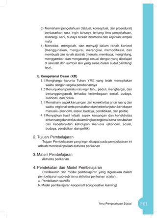 261Ilmu Pengetahuan Sosial
3)	Memahami pengetahuan (faktual, konseptual, dan prosedural)
berdasarkan rasa ingin tahunya tentang ilmu pengetahuan,
teknologi, seni, budaya terkait fenomena dan kejadian tampak
mata
4)	Mencoba, mengolah, dan menyaji dalam ranah konkret
(menggunakan, mengurai, merangkai, memodifikasi, dan
membuat) dan ranah abstrak (menulis, membaca, menghitung,
menggambar, dan mengarang) sesuai dengan yang dipelajari
di sekolah dan sumber lain yang sama dalam sudut pandang/
teori.
b.	Kompetensi Dasar (KD)
1.1	Menghargai karunia Tuhan YME yang telah menciptakan
waktu dengan segala perubahannya
1.2	Menunjukkan perilaku ras ingin tahu, peduli, menghargai, dan
bertanggungjawab terhadap kelembagaan sosial, budaya,
ekonomi, dan politik
3.1	Memahami aspek keruangan dan konektivitas antar ruang dan
waktu regional serta perubahan dan keberlanjutan kehidupan
manusia (ekonomi, sosial, budaya, pendidikan, dan politik)
4.1	Menyajikan hasil telaah aspek keruangan dan konektivitas
antar ruang dan waktu dalam lingkup regional serta perubahan
dan keberlanjutan kehidupan manusia (ekonomi, sosial,
budaya, pendidikan dan politik)
2.	Tujuan Pembelajaran
Tujuan Pembelajaran yang ingin dicapai pada pembelajaran ini
adalah mendeskripsikan aktivitas perikanan
3.	Materi Pembelajaran
Aktivitas perikanan
4.	Pendekatan dan Model Pembelajaran
Pendekatan dan model pembelajaran yang digunakan dalam
pembelajaran sub-sub tema aktivitas perikanan adalah :
a.	Pendekatan saintifik
b.	Model pembelajaran kooperatif (cooperative learning)
 