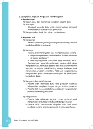 262 Buku Guru Kelas VII SMP/MTs
5.	Langkah-Langkah Kegiatan Pembelajaran
a.	Pendahuluan
1)	Salam, doa, dan memeriksa kehadiran peserta didik.
2)	Apersepsi:
•	 Mengajak peserta didik untuk memerhatikan penduduk
memanfaatkan sumber daya perikanan
3)	Menyampaikan topik dan tujuan pembelajaran.
b.	Kegiatan Inti
1)	Mengamati
Peserta didik mengamati gambar-gambar tentang: aktivitas
penduduk di bidang perikanan
2)	Menanya
Peserta didik menanyakan atau mempertanyakan tentang :
•	 Bagaimana penduduk memanfaatkan sumber daya alam
di bidang perikanan?
•	 Daerah yang cocok untuk budi daya perikanan darat
Berdasarkan sejumlah pertanyaan peserta didik dapat
mengidentifikasi , kemudian peserta didik menentukan/memilih
sejumlah pertanyaan pokok/penting sebagai landasan untuk
merumuskan jawaban sementara. Pada saat yang sama guru
mengarahkan pada pertanyaan-pertanyaan ke pencapaian
kompetensi dasar.
3)	Mengumpulkan data/informasi
a.	Peserta didik membaca buku teks pelajaran halaman/
referensi lain yang berhubungan dengan aktivitas perikanan
b.	Peserta didik mencari data tentang kegiatan yang dilakukan
penduduk di bidang perikanan
4)	Mengasosiasi
a.	Peserta didik melakukan kegiatan curah pendapat untuk
menganalisis aktivitas penduduk di bidang perikanan
b.	Peserta didik merumuskan simpulan dari hasil curah
pendapat tentang aktivitas penduduk di bidang perikanan
 