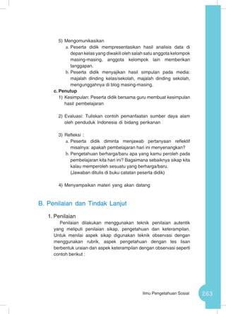 263Ilmu Pengetahuan Sosial
5)	Mengomunikasikan
a.	Peserta didik mempresentasikan hasil analisis data di
depan kelas yang diwakili oleh salah satu anggota kelompok
masing-masing, anggota kelompok lain memberikan
tanggapan.
b.	Peserta didik menyajikan hasil simpulan pada media:
majalah dinding kelas/sekolah, majalah dinding sekolah,
mengunggahnya di blog masing-masing.
c.	Penutup
1)	Kesimpulan: Peserta didik bersama guru membuat kesimpulan
hasil pembelajaran
2)	Evaluasi: Tuliskan contoh pemanfaatan sumber daya alam
oleh penduduk Indonesia di bidang perikanan
3)	Refleksi :
a.	Peserta didik diminta menjawab pertanyaan reflektif
misalnya: apakah pembelajaran hari ini menyenangkan?
b.	Pengetahuan berharga/baru apa yang kamu peroleh pada
pembelajaran kita hari ini? Bagaimana sebaiknya sikap kita
kalau memperoleh sesuatu yang berharga/baru.
(Jawaban ditulis di buku catatan peserta didik)
4)	Menyampaikan materi yang akan datang
B.	 Penilaian dan Tindak Lanjut
1.	Penilaian
Penilaian dilakukan menggunakan teknik penilaian autentik
yang meliputi penilaian sikap, pengetahuan dan keterampilan.
Untuk menilai aspek sikap digunakan teknik observasi dengan
menggunakan rubrik, aspek pengetahuan dengan tes lisan
berbentuk uraian dan aspek keterampilan dengan observasi seperti
contoh berikut :
 