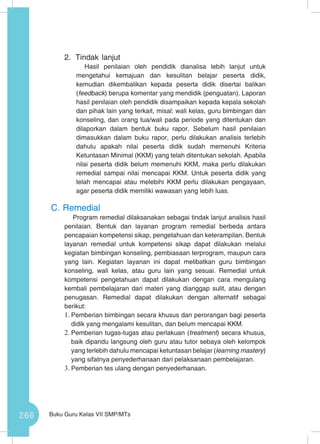 266 Buku Guru Kelas VII SMP/MTs
2.	 Tindak lanjut
Hasil penilaian oleh pendidik dianalisa lebih lanjut untuk
mengetahui kemajuan dan kesulitan belajar peserta didik,
kemudian dikembalikan kepada peserta didik disertai balikan
(feedback) berupa komentar yang mendidik (penguatan). Laporan
hasil penilaian oleh pendidik disampaikan kepada kepala sekolah
dan pihak lain yang terkait, misal: wali kelas, guru bimbingan dan
konseling, dan orang tua/wali pada periode yang ditentukan dan
dilaporkan dalam bentuk buku rapor. Sebelum hasil penilaian
dimasukkan dalam buku rapor, perlu dilakukan analisis terlebih
dahulu apakah nilai peserta didik sudah memenuhi Kriteria
Ketuntasan Minimal (KKM) yang telah ditentukan sekolah. Apabila
nilai peserta didik belum memenuhi KKM, maka perlu dilakukan
remedial sampai nilai mencapai KKM. Untuk peserta didik yang
telah mencapai atau melebihi KKM perlu dilakukan pengayaan,
agar peserta didik memiliki wawasan yang lebih luas.
C.	Remedial
Program remedial dilaksanakan sebagai tindak lanjut analisis hasil
penilaian. Bentuk dan layanan program remedial berbeda antara
pencapaian kompetensi sikap, pengetahuan dan keterampilan. Bentuk
layanan remedial untuk kompetensi sikap dapat dilakukan melalui
kegiatan bimbingan konseling, pembiasaan terprogram, maupun cara
yang lain. Kegiatan layanan ini dapat melibatkan guru bimbingan
konseling, wali kelas, atau guru lain yang sesuai. Remedial untuk
kompetensi pengetahuan dapat dilakukan dengan cara mengulang
kembali pembelajaran dari materi yang dianggap sulit, atau dengan
penugasan. Remedial dapat dilakukan dengan alternatif sebagai
berikut:
1.	Pemberian bimbingan secara khusus dan perorangan bagi peserta
didik yang mengalami kesulitan, dan belum mencapai KKM.
2.	Pemberian tugas-tugas atau perlakuan (treatment) secara khusus,
baik dipandu langsung oleh guru atau tutor sebaya oleh kelompok
yang terlebih dahulu mencapai ketuntasan belajar (learning mastery)
yang sifatnya penyederhanaan dari pelaksanaan pembelajaran.
3.	Pemberian tes ulang dengan penyederhanaan.
 