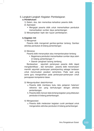 269Ilmu Pengetahuan Sosial
5.	Langkah-Langkah Kegiatan Pembelajaran
a.	Pendahuluan
1)	Salam, doa, dan memeriksa kehadiran peserta didik.
2)	Apersepsi:
•	 Mengajak peserta didik untuk memerhatikan penduduk
memanfaatkan sumber daya pertambangan
3)	Menyampaikan topik dan tujuan pembelajaran.
b.	Kegiatan Inti
1)	Mengamati
Peserta didik mengamati gambar-gambar tentang: Gambar
aktivitas penduduk di bidang pertambangan
2)	Menanya
Peserta didik menanyakan atau mempertanyakan tentang:
•	 Bagaimana penduduk memanfaatkan sumber daya alam
di bidang pertambangan ?
•	 Daerah penghasil barang tambang
Berdasarkan sejumlah pertanyaan peserta didik dapat
mengidentifikasi , dan kemudian peserta didik menentukan/
memilih sejumlah pertanyaan pokok/penting sebagai landasan
untuk merumuskan jawaban sementara. Pada saat yang
sama guru mengarahkan pada pertanyaan-pertanyaan untuk
pencapaian kompetensi dasar.
3)	Mengumpulkan data/informasi
a.	Peserta didik membaca buku teks pelajaran halaman/
referensi lain yang berhubungan dengan aktivitas
pertambangan.
b.	Peserta didik mencari data tentang kegiatan yang dilakukan
penduduk di bidang pertambangan.
4)	Mengasosiasi
a.	Peserta didik melakukan kegiatan curah pendapat untuk
menganalisis aktivitas penduduk di bidang pertambangan
 