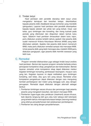 273Ilmu Pengetahuan Sosial
2.	 Tindak lanjut
Hasil penilaian oleh pendidik dianalisa lebih lanjut untuk
mengetahui kemajuan dan kesulitan belajar, dikembalikan
kepada peserta didik (feedback) berupa komentar yang mendidik
(penguatan). Laporan hasil penilaian oleh pendidik disampaikan
kepada kepala sekolah dan pihak lain yang terkait, misal: wali
kelas, guru bimbingan dan konseling, dan orang tua/wali pada
periode yang ditentukan dan dilaporkan dalam bentuk buku
rapor. Sebelum hasil penilaian dimasukkan dalam buku rapor,
perlu dilakukan analisis terlebih dahulu apakah nilai peserta didik
sudah memenuhi Kriteria Ketuntasan Minimal (KKM) yang telah
ditentukan sekolah. Apabila nilai peserta didik belum memenuhi
KKM, maka perlu dilakukan remedial sampai nilai mencapai KKM.
Untuk peserta didik yang telah mencapai atau melebihi KKM perlu
dilakukan pengayaan, agar peserta didik memiliki wawasan yang
lebih luas.
C.	Remedial
Program remedial dilaksanakan juga sebagai tindak lanjut analisis
hasil penilaian. Bentuk dan layanan program remedial berbeda antara
pencapaian kompetensi sikap, pengetahuan dan keterampilan. Bentuk
layanan remedial untuk kompetensi sikap dapat dilakukan melalui
kegiatan bimbingan konseling, pembiasaan terprogram, maupun cara
yang lain. Kegiatan layanan ini dapat melibatkan guru bimbingan
konseling, wali kelas, atau guru lain yang sesuai. Remedial untuk
kompetensi pengetahuan dapat dilakukan dengan cara mengulang
kembali pembelajaran dari materi yang dianggap sulit, atau dengan
penugasan. Remedial dapat dilakukan dengan alternatif sebagai
berikut:
1.	Pemberian bimbingan secara khusus dan perorangan bagi peserta
peserta yang mengalami kesulitan, dan belum mencapai KKM.
2.	Pemberian tugas-tugas atau perlakuan (treatment) secara khusus,
baik dipandu langsung oleh guru atau tutor sebaya oleh kelompok
yang terlebih dahulu mencapai ketuntasan belajar (learning mastery)
yang sifatnya penyederhanaan dari pelaksanaan pembelajaran.
3.	Pemberian tes ulang dengan penyederhanaan.
 