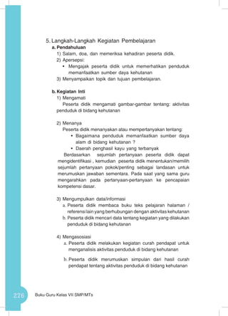 276 Buku Guru Kelas VII SMP/MTs
5.	Langkah-Langkah Kegiatan Pembelajaran
a.	Pendahuluan
1)	Salam, doa, dan memeriksa kehadiran peserta didik.
2)	Apersepsi:
•	 Mengajak peserta didik untuk memerhatikan penduduk
memanfaatkan sumber daya kehutanan
3)	Menyampaikan topik dan tujuan pembelajaran.
b.	Kegiatan Inti
1)	Mengamati
Peserta didik mengamati gambar-gambar tentang: aktivitas
penduduk di bidang kehutanan
2)	Menanya
Peserta didik menanyakan atau mempertanyakan tentang:
•	 Bagaimana penduduk memanfaatkan sumber daya
alam di bidang kehutanan ?
•	 Daerah penghasil kayu yang terbanyak
Berdasarkan sejumlah pertanyaan peserta didik dapat
mengidentifikasi , kemudian peserta didik menentukan/memilih
sejumlah pertanyaan pokok/penting sebagai landasan untuk
merumuskan jawaban sementara. Pada saat yang sama guru
mengarahkan pada pertanyaan-pertanyaan ke pencapaian
kompetensi dasar.
3)	Mengumpulkan data/informasi
a.	Peserta didik membaca buku teks pelajaran halaman /
referensi lain yang berhubungan dengan aktivitas kehutanan
b.	Peserta didik mencari data tentang kegiatan yang dilakukan
penduduk di bidang kehutanan
4)	Mengasosiasi
a.	Peserta didik melakukan kegiatan curah pendapat untuk
menganalisis aktivitas penduduk di bidang kehutanan
b.	Peserta didik merumuskan simpulan dari hasil curah
pendapat tentang aktivitas penduduk di bidang kehutanan
 
