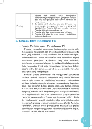 19Ilmu Pengetahuan Sosial
B.	Penilaian dalam Pembelajaran IPS
1.	Konsep Penilaian dalam Pembelajaran IPS
Penilaian merupakan serangkaian kegiatan untuk memperoleh,
menganalisis, menafsirkan, baik proses maupun hasil belajar peserta
didik yang dilakukan secara sistematis dan berkesinambungan.
Informasi tersebut dapat dimanfaatkan untuk menentukan tingkat
keberhasilan pencapaian kompetensi yang telah ditentukan,
keberhasilan proses pembelajaran, tingkat kesulitan belajar peserta
didik, menentukan tindak lanjut pembelajaran, laporan hasil belajar
peserta didik, dan pertanggungjawaban (accountability) terhadap
pihak-pihak yang berkepntingan.
Penilaian proses pembelajaran IPS menggunakan pendekatan
penilaian autentik (authentic assesment) yang menilai kesiapan
peserta didik, proses, dan hasil belajar secara utuh. Keterpaduan
penilaian ketiga komponen tersebut akan menggambarkan kapasitas,
gaya, dan perolehan belajar peserta didik atau bahkan mampu
menghasilkan dampak instruksional (instructional effect) dan dampak
pengiring (nurturant effect) dari pembelajaran. Hasil penilaian autentik
dapat digunakan oleh guru untuk merencanakan program perbaikan
(remedial), pengayaan (enrichment), atau layanan konseling. Selain
itu, hasil penilaian autentik dapat digunakan sebagai bahan untuk
memperbaiki proses pembelajaran sesuai dengan Standar Penilaian
Pendidikan. Evaluasi proses pembelajaran dilakukan saat proses
pembelajaran dengan menggunakan instrumen yang berupa: angket,
observasi, catatan anekdot, dan refleksi.
Penutup
1.	 Peserta didik diminta untuk meningkatkan
pemahamannya mengenai materi yang telah dipelajari
dari buku-buku pelajaran atau sumber informasi lain
yang relevan.
2.	 Guru dapat memberitahukan situs-situs di internet yang
terkait dengan konsep, prinsip, atau teori yang telah
dipelajari oleh Peserta didik dan kemudian meminta
Peserta didik untuk mengaksesnya.
3.	 Peserta didik diberi pesan-pesan moral oleh guru
4.	 Peserta didik diberi informasi tentang pembelajaran
pertemuan berikutnya.
 