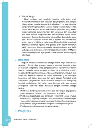 280 Buku Guru Kelas VII SMP/MTs
2.	 Tindak lanjut
Hasil penilaian oleh pendidik dianalisa lebih lanjut untuk
mengetahui kemajuan dan kesulitan belajar peserta didi, dengan
dikembalikan kepada peserta didik (feedback) berupa komentar
yang mendidik (penguatan). Laporan hasil penilaian oleh pendidik
disampaikan kepada kepala sekolah dan pihak lain yang terkait,
misal: wali kelas, guru bimbingan dan konseling, dan orang tua/
wali pada periode yang ditentukan dan dilaporkan dalam bentuk
buku rapor. Sebelum hasil penilaian dimasukkan dalam buku rapor,
perlu dilakukan analisis terlebih dahulu apakah nilai peserta didik
sudah memenuhi Kriteria Ketuntasan Minimal (KKM) yang telah
ditentukan sekolah. Apabila nilai peserta didik belum memenuhi
KKM, maka perlu dilakukan remedial sampai nilai mencapai KKM.
Untuk peserta didik yang telah mencapai atau melebihi KKM perlu
dilakukan pengayaan, agar peserta didik memiliki wawasan yang
lebih luas.
C.	Remedial
Program remedial dilaksanakan sebagai tindak lanjut analisis hasil
penilaian. Bentuk dan layanan program remedial berbeda antara
pencapaian kompetensi sikap, pengetahuan dan keterampilan. Bentuk
layanan remedial untuk kompetensi sikap dapat dilakukan melalui
kegiatan bimbingan konseling, pembiasaan terprogram, maupun cara
yang lain. Kegiatan layanan ini dapat melibatkan guru bimbingan
konseling, wali kelas, atau guru lain yang sesuai. Remedial untuk
kompetensi pengetahuan dapat dilakukan dengan cara mengulang
kembali pembelajaran dari materi yang dianggap sulit, atau dengan
penugasan. Remedial dapat dilakukan dengan alternatif sebagai
berikut:
1.	Pemberian bimbingan secara khusus dan perorangan bagi peserta
yang mengalami kesulitan, dan belum mencapai KKM.
2.	Pemberian tugas-tugas atau perlakuan (treatment) secara khusus,
baik dipandu langsung oleh guru atau tutor sebaya oleh kelompok
yang terlebih dahulu mencapai ketuntasan belajar (learning mastery)
yang sifatnya penyederhanaan dari pelaksanaan pembelajaran.
3.	Pemberian tes ulang dengan penyederhanaan.
D.	Pengayaan
 