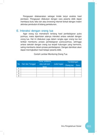281Ilmu Pengetahuan Sosial
Pengayaan dilaksanakan sebagai tindak lanjut analisis hasil
penilaian. Pengayaan dilakukan dengan cara peserta didik dapat
membaca buku teks lain atau browsing internet terkait dengan materi
aktivitas penduduk di bidang perkebunan.
E.	Interaksi dengan orang tua
Agar orang tua memahami tentang hasil pembelajaran putra
putrinya, maka diperlukan adanya interaksi antara sekolah dengan
orang tua. Hal ini dilakukan juga dalam rangka agar orang tua ikut
terlibat membantu proses pembelajaran putra-putrinya, sehingga
antara sekolah dengan orang tua terjadi hubungan yang harmonis,
saling membantu dalam proses pembelajaran. Dengan demikian akan
dapat meningkatkan hasil belajar peserta didik.
Contoh Lembar Monitoring Orang Tua
No Hari dan Tanggal
Tema, subtema
atau sub-sub
tema
Judul tugas
Tandatangan
Orang tua Guru
1
2
3
4
 