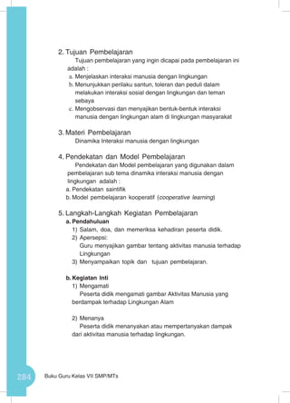 284 Buku Guru Kelas VII SMP/MTs
2.	Tujuan Pembelajaran
Tujuan pembelajaran yang ingin dicapai pada pembelajaran ini
adalah :
a.	Menjelaskan interaksi manusia dengan lingkungan
b.	Menunjukkan perilaku santun, toleran dan peduli dalam
melakukan interaksi sosial dengan lingkungan dan teman
sebaya
c.	Mengobservasi dan menyajikan bentuk-bentuk interaksi
manusia dengan lingkungan alam di lingkungan masyarakat
3.	Materi Pembelajaran
Dinamika Interaksi manusia dengan lingkungan
4.	Pendekatan dan Model Pembelajaran
Pendekatan dan Model pembelajaran yang digunakan dalam
pembelajaran sub tema dinamika interaksi manusia dengan
lingkungan adalah :
a.	Pendekatan saintifik
b.	Model pembelajaran kooperatif (cooperative learning)
5.	Langkah-Langkah Kegiatan Pembelajaran
a.	Pendahuluan
1)	Salam, doa, dan memeriksa kehadiran peserta didik.
2)	Apersepsi:
Guru menyajikan gambar tentang aktivitas manusia terhadap
Lingkungan
3)	Menyampaikan topik dan tujuan pembelajaran.
b.	Kegiatan Inti
1)	Mengamati
Peserta didik mengamati gambar Aktivitas Manusia yang
berdampak terhadap Lingkungan Alam
2)	Menanya
Peserta didik menanyakan atau mempertanyakan dampak
dari aktivitas manusia terhadap lingkungan.
 