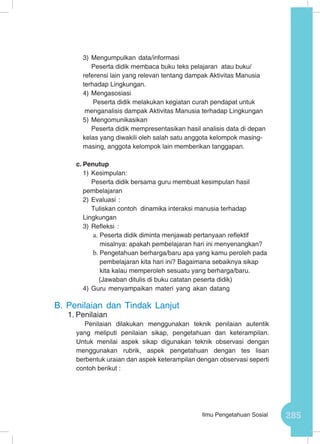 285Ilmu Pengetahuan Sosial
3)	Mengumpulkan data/informasi
Peserta didik membaca buku teks pelajaran atau buku/
referensi lain yang relevan tentang dampak Aktivitas Manusia
terhadap Lingkungan.
4)	Mengasosiasi
Peserta didik melakukan kegiatan curah pendapat untuk
menganalisis dampak Aktivitas Manusia terhadap Lingkungan
5)	Mengomunikasikan
Peserta didik mempresentasikan hasil analisis data di depan
kelas yang diwakili oleh salah satu anggota kelompok masing-
masing, anggota kelompok lain memberikan tanggapan.
c.	Penutup
1)	Kesimpulan:
Peserta didik bersama guru membuat kesimpulan hasil
pembelajaran
2)	Evaluasi :
Tuliskan contoh dinamika interaksi manusia terhadap
Lingkungan
3)	Refleksi :
a.	Peserta didik diminta menjawab pertanyaan reflektif
misalnya: apakah pembelajaran hari ini menyenangkan?
b.	Pengetahuan berharga/baru apa yang kamu peroleh pada
pembelajaran kita hari ini? Bagaimana sebaiknya sikap
kita kalau memperoleh sesuatu yang berharga/baru.
(Jawaban ditulis di buku catatan peserta didik)
4)	Guru menyampaikan materi yang akan datang
B.	Penilaian dan Tindak Lanjut
1.	Penilaian
Penilaian dilakukan menggunakan teknik penilaian autentik
yang meliputi penilaian sikap, pengetahuan dan keterampilan.
Untuk menilai aspek sikap digunakan teknik observasi dengan
menggunakan rubrik, aspek pengetahuan dengan tes lisan
berbentuk uraian dan aspek keterampilan dengan observasi seperti
contoh berikut :
 