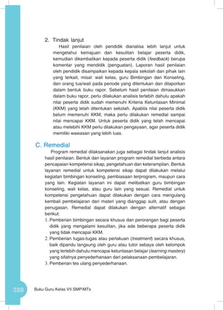 288 Buku Guru Kelas VII SMP/MTs
2.	 Tindak lanjut
Hasil penilaian oleh pendidik dianalisa lebih lanjut untuk
mengetahui kemajuan dan kesulitan belajar peserta didik,
kemudian dikembalikan kepada peserta didik (feedback) berupa
komentar yang mendidik (penguatan). Laporan hasil penilaian
oleh pendidik disampaikan kepada kepala sekolah dan pihak lain
yang terkait, misal: wali kelas, guru Bimbingan dan Konseling,
dan orang tua/wali pada periode yang ditentukan dan dilaporkan
dalam bentuk buku rapor. Sebelum hasil penilaian dimasukkan
dalam buku rapor, perlu dilakukan analisis terlebih dahulu apakah
nilai peserta didik sudah memenuhi Kriteria Ketuntasan Minimal
(KKM) yang telah ditentukan sekolah. Apabila nilai peserta didik
belum memenuhi KKM, maka perlu dilakukan remedial sampai
nilai mencapai KKM. Untuk peserta didik yang telah mencapai
atau melebihi KKM perlu dilakukan pengayaan, agar peserta didik
memiliki wawasan yang lebih luas.
C.	Remedial
Program remedial dilaksanakan juga sebagai tindak lanjut analisis
hasil penilaian. Bentuk dan layanan program remedial berbeda antara
pencapaian kompetensi sikap, pengetahuan dan keterampilan. Bentuk
layanan remedial untuk kompetensi sikap dapat dilakukan melalui
kegiatan bimbingan konseling, pembiasaan terprogram, maupun cara
yang lain. Kegiatan layanan ini dapat melibatkan guru bimbingan
konseling, wali kelas, atau guru lain yang sesuai. Remedial untuk
kompetensi pengetahuan dapat dilakukan dengan cara mengulang
kembali pembelajaran dari materi yang dianggap sulit, atau dengan
penugasan. Remedial dapat dilakukan dengan alternatif sebagai
berikut:
1.	Pemberian bimbingan secara khusus dan perorangan bagi peserta
didik yang mengalami kesulitan, jika ada beberapa peserta didik
yang tidak mencapai KKM.
2.	Pemberian tugas-tugas atau perlakuan (treatment) secara khusus,
baik dipandu langsung oleh guru atau tutor sebaya oleh kelompok
yang terlebih dahulu mencapai ketuntasan belajar (learning mastery)
yang sifatnya penyederhanaan dari pelaksanaan pembelajaran.
3.	Pemberian tes ulang penyederhanaan.
 