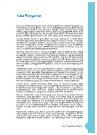iiiIlmu Pengetahuan Sosial
Kata Pengantar
Kurikulum2013dirancanguntukmemperkuatkompetensisiswadarisisipengetahuan,
keterampilan dan sikap secara utuh. Proses pencapaiannya melalui pembelajaran
sejumlah mata pelajaran yang dirangkai sebagai suatu kesatuan yang saling
mendukung pencapaian kompetensi tersebut. Bila pada jenjang SD/MI, semua mata
pelajaran digabung menjadi satu dan disajikan dalam bentuk tema-tema, maka pada
jenjang SMP/MTs pembelajaran sudah mulai dipisah-pisah menjadi mata pelajaran.
Sebagai transisi menuju ke pendidikan menengah, pemisahan ini masih belum
dilakukan sepenuhnya. Bidang-bidang ilmu Geografi, Sejarah, Sosiologi, Antropologi,
dan Ekonomi masih perlu disajikan sebagai suatu kesatuan dalam mata pelajaran
IPS (Ilmu Pengetahuan Sosial). Pembelajarannya ditujukan untuk memberikan
wawasan yang utuh bagi siswa SMP/MTs tentang konsep konektivitas ruang dan
waktu beserta aktivitas-aktivitas sosial di dalamnya.
Buku IPS Kelas VII SMP/MTs ini disusun dengan pemikiran seperti di atas. Bidang
ilmu Geografi dipakai sebagai landasan (platform) pembahasan bidang ilmu yang
lain. Melalui gambaran umum tentang wilayah Negara Kesatuan Republik Indonesia
(NKRI), dikenalkan keberagaman potensi masing-masing daerah. Keberagaman
potensi tersebut menciptakan dinamika pasokan-kebutuhan dalam dimensi ruang
dan waktu yang memicu tentang pentingnya pembentukan ikatan konektivitas multi
dimensi tersebut, sehingga akan menghasilkan kesatuan kokoh dalam keberagaman
yang ada.
Pembahasan dalam buku ini dibagi berdasarkan beragam modal pembangunan yang
dimilikiolehnegaradanbangsa,yaitumodalsumberdayamanusia,modallokasi,modal
sumberdaya alam, dan modal sumberdaya budaya (termasuk di dalamnya kearifan
lokal). Pemahaman terhadap modal-modal pembangunan ini akan memperkuat rasa
percaya diri, kecintaan dan kebanggaan siswa atas keunggulan NKRI, sehingga
tumbuh kesadaran untuk mengelola, memanfaatkan dan melestarikan modal-modal
tersebut secara bertanggung jawab demi kemakmuran dan kemajuan bersama.
Sesuai dengan konsep Kurikulum 2013, buku ini disusun mengacu pada
pembelajaran terpadu IPS yang secara utuh dapat dipergunakan untuk meningkatkan
kompetensi siswa dalam ketiga ranah tersebut. Tiap pengetahuan yang diajarkan,
pembelajarannya harus dilanjutkan sampai membuat siswa terampil dalam
menyajikan pengetahuan yang dikuasainya secara konkret dan abstrak.
Buku ini menjabarkan usaha minimal yang harus dilakukan siswa untuk mencapai
kompetensi yang diharapkan. Sesuai dengan pendekatan yang dipergunakan
dalam Kurikulum 2013, siswa diberanikan untuk mencari dari sumber belajar lain
yang tersedia dan terbentang luas di sekitarnya. Peran guru sangat penting untuk
meningkatkan dan menyesuaikan daya serap siswa dengan ketersediaan kegiatan
pada buku ini. Guru dapat memperkayanya dengan kreasi dalam bentuk kegiatan-
kegiatan lain yang sesuai dan relevan yang bersumber dari lingkungan sosial dan
alam.
Implementasi terbatas pada tahun ajaran 2013/2014 telah mendapat tanggapan
yang sangat positif dan masukan yang sangat berharga. Pengalaman tersebut
dipergunakan semaksimal mungkin dalam menyiapkan buku untuk implementasi
menyeluruh pada tahun ajaran 2014/2015 dan seterusnya. Buku ini merupakan
 