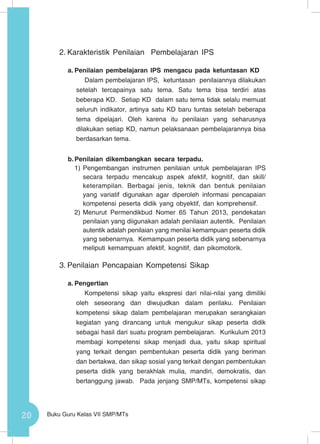 20 Buku Guru Kelas VII SMP/MTs
2.	Karakteristik Penilaian Pembelajaran IPS
a.	Penilaian pembelajaran IPS mengacu pada ketuntasan KD
Dalam pembelajaran IPS, ketuntasan penilaiannya dilakukan
setelah tercapainya satu tema. Satu tema bisa terdiri atas
beberapa KD. Setiap KD dalam satu tema tidak selalu memuat
seluruh indikator, artinya satu KD baru tuntas setelah beberapa
tema dipelajari. Oleh karena itu penilaian yang seharusnya
dilakukan setiap KD, namun pelaksanaan pembelajarannya bisa
berdasarkan tema.
b.	Penilaian dikembangkan secara terpadu.
1)	Pengembangan instrumen penilaian untuk pembelajaran IPS
secara terpadu mencakup aspek afektif, kognitif, dan skill/
keterampilan. Berbagai jenis, teknik dan bentuk penilaian
yang variatif digunakan agar diperoleh informasi pencapaian
kompetensi peserta didik yang obyektif, dan komprehensif.
2)	Menurut Permendikbud Nomer 65 Tahun 2013, pendekatan
penilaian yang diigunakan adalah penilaian autentik. Penilaian
autentik adalah penilaian yang menilai kemampuan peserta didik
yang sebenarnya. Kemampuan peserta didik yang sebenarnya
meliputi kemampuan afektif, kognitif, dan pikomotorik.
3.	Penilaian Pencapaian Kompetensi Sikap
a.	Pengertian
Kompetensi sikap yaitu ekspresi dari nilai-nilai yang dimiliki
oleh seseorang dan diwujudkan dalam perilaku. Penilaian
kompetensi sikap dalam pembelajaran merupakan serangkaian
kegiatan yang dirancang untuk mengukur sikap peserta didik
sebagai hasil dari suatu program pembelajaran. Kurikulum 2013
membagi kompetensi sikap menjadi dua, yaitu sikap spiritual
yang terkait dengan pembentukan peserta didik yang beriman
dan bertakwa, dan sikap sosial yang terkait dengan pembentukan
peserta didik yang berakhlak mulia, mandiri, demokratis, dan
bertanggung jawab. Pada jenjang SMP/MTs, kompetensi sikap
 
