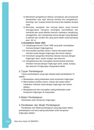 290 Buku Guru Kelas VII SMP/MTs
3)	Memahami pengetahuan (faktual, konseptual, dan prosedural)
berdasarkan rasa ingin tahunya tentang ilmu pengetahuan,
teknologi, seni, budaya terkait fenomena dan kejadian tampak
mata
4)	Mencoba, mengolah, dan menyaji dalam ranah konkret
(menggunakan, mengurai, merangkai, memodifikasi, dan
membuat) dan ranah abstrak (menulis, membaca, menghitung,
menggambar, dan mengarang) sesuai dengan yang dipelajari
di sekolah dan sumber lain yang sama dalam sudut pandang/
teori. (KI 4)
b.	Kompetensi Dasar (KD)
1.3	menghargai karunia Tuhan YME yang telah menciptakan
manusia dengan lingkungannya
2.3	menunjukkan perilaku santun, toleran dan peduli dalam
interaksi sosial dengan lingkungan dan teman sebaya
3.4	memahami pengertian dinamika interaksi manusia dengan
lingkungan alam, sosial, budaya, dan ekonomi
4.4	mengobservasi dan menyajikan bentuk-bentuk dinamika
interaksi manusia dengan lingkungan alam, sosial, budaya,
dan ekonomi di lingkungan masyarakat sekitar
2.	Tujuan Pembelajaran
Tujuan pembelajaran yang ingin dicapai pada pembelajaran ini
adalah :
a.	Menjelaskan saling keterkaitan antar komponen lingkungan
b.	Menunjukkan perilaku santun, toleran dan peduli dalam
melakukan interaksi sosial dengan lingkungan dan teman
sebaya
c.	Mengobservasi dan menyajikan saling keterkaitan antar
komponen lingkungan di masyarakat
3.	Materi Pembelajaran
Keterkaitan antar komponen lingkungan
4.	Pendekatan dan Model Pembelajaran
Pendekatan dan Model pembelajaran yang digunakan dalam
pembelajaran sub tema saling keterkaitan antar komponen
lingkungan adalah :
 