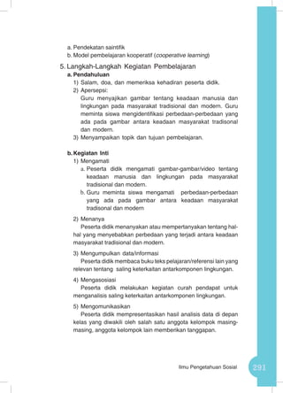 291Ilmu Pengetahuan Sosial
a.	Pendekatan saintifik
b.	Model pembelajaran kooperatif (cooperative learning)
5.	Langkah-Langkah Kegiatan Pembelajaran
a.	Pendahuluan
1)	Salam, doa, dan memeriksa kehadiran peserta didik.
2)	Apersepsi:
Guru menyajikan gambar tentang keadaan manusia dan
lingkungan pada masyarakat tradisional dan modern. Guru
meminta siswa mengidentifikasi perbedaan-perbedaan yang
ada pada gambar antara keadaan masyarakat tradisonal
dan modern.
3)	Menyampaikan topik dan tujuan pembelajaran.
b.	Kegiatan Inti
1)	Mengamati
a.	Peserta didik mengamati gambar-gambar/video tentang
keadaan manusia dan lingkungan pada masyarakat
tradisional dan modern.
b.	Guru meminta siswa mengamati perbedaan-perbedaan
yang ada pada gambar antara keadaan masyarakat
tradisonal dan modern
2)	Menanya
Peserta didik menanyakan atau mempertanyakan tentang hal-
hal yang menyebabkan perbedaan yang terjadi antara keadaan
masyarakat tradisional dan modern.
3)	Mengumpulkan data/informasi
Peserta didik membaca buku teks pelajaran/referensi lain yang
relevan tentang saling keterkaitan antarkomponen lingkungan.
4)	Mengasosiasi
Peserta didik melakukan kegiatan curah pendapat untuk
menganalisis saling keterkaitan antarkomponen lingkungan.
5)	Mengomunikasikan
Peserta didik mempresentasikan hasil analisis data di depan
kelas yang diwakili oleh salah satu anggota kelompok masing-
masing, anggota kelompok lain memberikan tanggapan.
 