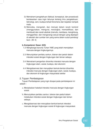 297Ilmu Pengetahuan Sosial
3)	Memahami pengetahuan (faktual, konseptual, dan prosedural)
berdasarkan rasa ingin tahunya tentang ilmu pengetahuan,
teknologi, seni, budaya terkait fenomena dan kejadian tampak
mata.
4)	Mencoba, mengolah, dan menyaji dalam ranah konkret
(menggunakan, mengurai, merangkai, memodifikasi, dan
membuat) dan ranah abstrak (menulis, membaca, menghitung,
menggambar, dan mengarang) sesuai dengan yang dipelajari
di sekolah dan sumber lain yang sama dalam sudut pandang/
teori. (KI 4)
b.	Kompetensi Dasar (KD)
1.3	Menghargai karunia Tuhan YME yang telah menciptkan
manusia dengan lingkungannya
2.3	Menunjukkan perilaku santun, toleran dan peduli dalam
interaksi sosial dengan lingkungan dan teman sebaya
3.4	Memahami pengertian dinamika interaksi manusia dengan
lingkungan alam, sosial, budaya, dan ekonomi
4.4	Mengobservasi dan menyajikan bentuk-bentuk dinamika
interaksi manusia dengan lingkungan alam, sosial, budaya,
dan ekonomi di lingkungan masyarakat sekitar
2.	Tujuan Pembelajaran
Tujuan Pembelajaran yang ingin dicapai pada pembelajaran ini
adalah :
a.	Menjelaskan hakekat interaksi manusia dengan lingkungan
sosial.
b.	Menunjukkan perilaku santun, toleran dan peduli dalam
melakukan interaksi sosial dengan lingkungan dan teman
sebaya.
c.	Mengobservasi dan menyajikan bentuk-bentuk interaksi
manusia dengan lingkungan sosial di lingkungan masyarakat.
 