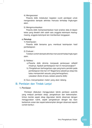 299Ilmu Pengetahuan Sosial
4)	Mengasosiasi
Peserta didik melakukan kegiatan curah pendapat untuk
menganalisis dampak aktivitas manusia terhadap lingkungan
alam.
5)	Mengomunikasikan
Peserta didik mempresentasikan hasil analisis data di depan
kelas yang diwakili oleh salah satu anggota kelompok masing-
masing, anggota kelompok lain memberikan tanggapan.
c.	Penutup
1)	Kesimpulan:
Peserta didik bersama guru membuat kesimpulan hasil
pembelajaran
2)	Evaluasi :
Tuliskancontohdampakaktivitasmanusiaterhadaplingkungan
alam.
3)	Refleksi :
a)	Peserta didik diminta menjawab pertanyaan reflektif
misalnya: Apakah pembelajaran hari ini menyenangkan?
b)	Pengetahuan berharga/baru apa yang kamu peroleh pada
pembelajaran kita hari ini? Bagaimana sebaiknya sikap kita
kalau memperoleh sesuatu yang berharga/baru.
(Jawaban ditulis di buku catatan peserta didik)
4)	Guru menyampaikan materi yang akan datang.
B.	Penilaian dan Tindak Lanjut
1.	Penilaian
Penilaian dilakukan menggunakan teknik penilaian autentik
yang meliputi penilaian sikap, pengetahuan dan keterampilan.
Untuk menilai aspek sikap digunakan teknik observasi dengan
menggunakan rubrik, aspek pengetahuan dengan tes lisan
berbentuk uraian dan aspek keterampilan dengan observasi seperti
contoh berikut :
 