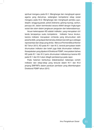 21Ilmu Pengetahuan Sosial
spiritual mengacu pada KI-1: Menghargai dan menghayati ajaran
agama yang dianutnya, sedangkan kompetensi sikap sosial
mengacu pada KI-2: Menghargai dan menghayati perilaku jujur,
disiplin, tanggung jawab, peduli (toleransi, gotong royong), santun,
percaya diri, dalam berinteraksi secara efektif dengan lingkungan
sosial dan alam dalam jangkauan pergaulan dan keberadaannya.
Acuan ketercapaian KD adalah indikator, yang merupakan ciri/
tanda tercapainya suatu kompetensi. Indikator harus terukur,
karena indikator merupakan ciri/tanda yang dimunculkan oleh
pesertadidik,yangdapatdiamatiataudiobservasiolehgurusebagai
representasi dari sikap yang dinilai. Menurut Permendikbud Nomer
65 Tahun 2013, KD pada KI 1 dan KI 2, tersirat pernyataan boleh
dirumuskan indikator dan boleh juga tidak dirumuskan indikator.
Kesepakatan yang dipakai di Direktorat PSMP, menyatakan bahwa
KD pada KI 1 dan KI 2 perlu dirumuskan indikatornya karena KD
pada KI 1 dan KI 2 akan ditagih penilaiannya pada rapor.
Pada halaman berikutnya dideskripsikan beberapa contoh
indikator dari sikap-sikap yang tersurat dalam KI-1 dan KI-2
jenjang SMP/MTs dalam panduan penilaian yang dikembangkan
Direktorat PSMP tahun 2013.
 