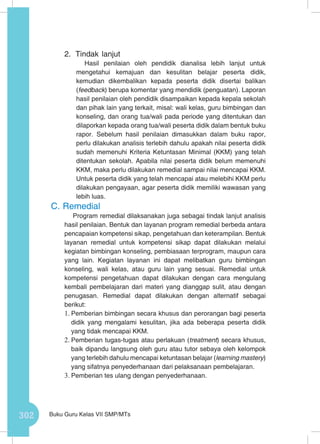 302 Buku Guru Kelas VII SMP/MTs
2.	 Tindak lanjut
Hasil penilaian oleh pendidik dianalisa lebih lanjut untuk
mengetahui kemajuan dan kesulitan belajar peserta didik,
kemudian dikembalikan kepada peserta didik disertai balikan
(feedback) berupa komentar yang mendidik (penguatan). Laporan
hasil penilaian oleh pendidik disampaikan kepada kepala sekolah
dan pihak lain yang terkait, misal: wali kelas, guru bimbingan dan
konseling, dan orang tua/wali pada periode yang ditentukan dan
dilaporkan kepada orang tua/wali peserta didik dalam bentuk buku
rapor. Sebelum hasil penilaian dimasukkan dalam buku rapor,
perlu dilakukan analisis terlebih dahulu apakah nilai peserta didik
sudah memenuhi Kriteria Ketuntasan Minimal (KKM) yang telah
ditentukan sekolah. Apabila nilai peserta didik belum memenuhi
KKM, maka perlu dilakukan remedial sampai nilai mencapai KKM.
Untuk peserta didik yang telah mencapai atau melebihi KKM perlu
dilakukan pengayaan, agar peserta didik memiliki wawasan yang
lebih luas.
C.	Remedial
Program remedial dilaksanakan juga sebagai tindak lanjut analisis
hasil penilaian. Bentuk dan layanan program remedial berbeda antara
pencapaian kompetensi sikap, pengetahuan dan keterampilan. Bentuk
layanan remedial untuk kompetensi sikap dapat dilakukan melalui
kegiatan bimbingan konseling, pembiasaan terprogram, maupun cara
yang lain. Kegiatan layanan ini dapat melibatkan guru bimbingan
konseling, wali kelas, atau guru lain yang sesuai. Remedial untuk
kompetensi pengetahuan dapat dilakukan dengan cara mengulang
kembali pembelajaran dari materi yang dianggap sulit, atau dengan
penugasan. Remedial dapat dilakukan dengan alternatif sebagai
berikut:
1.	Pemberian bimbingan secara khusus dan perorangan bagi peserta
didik yang mengalami kesulitan, jika ada beberapa peserta didik
yang tidak mencapai KKM.
2.	Pemberian tugas-tugas atau perlakuan (treatment) secara khusus,
baik dipandu langsung oleh guru atau tutor sebaya oleh kelompok
yang terlebih dahulu mencapai ketuntasan belajar (learning mastery)
yang sifatnya penyederhanaan dari pelaksanaan pembelajaran.
3.	Pemberian tes ulang dengan penyederhanaan.
 