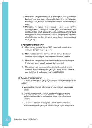 304 Buku Guru Kelas VII SMP/MTs
3)	Memahami pengetahuan (faktual, konseptual, dan prosedural)
berdasarkan rasa ingin tahunya tentang ilmu pengetahuan,
teknologi, seni, budaya terkait fenomena dan kejadian tampak
mata
4)	Mencoba, mengolah, dan menyaji dalam ranah konkret
(menggunakan, mengurai, merangkai, memodifikasi, dan
membuat) dan ranah abstrak (menulis, membaca, menghitung,
menggambar, dan mengarang) sesuai dengan yang dipelajari
di sekolah dan sumber lain yang sama dalam sudut pandang/
teori. (KI 4)
b.	Kompetensi Dasar (KD)
1.3	Menghargai karunia Tuhan YME yang telah menciptkan
manusia dengan lingkungannya
2.3	Menunjukkan perilaku santun, toleran dan peduli dalam
interaksi sosial dengan lingkungan dan teman sebaya.
3.4	Memahami pengertian dinamika interaksi manusia dengan
lingkungan alam, sosial, budaya, dan ekonomi.
4.4	Mengobservasi dan menyajikan bentuk-bentuk dinamika
interaksi manusia dengan lingkungan alam, sosial, budaya,
dan ekonomi di lingkungan masyarakat sekitar.
2.	Tujuan Pembelajaran
Tujuan pembelajaran yang ingin dicapai pada pembelajaran ini
adalah :
a.	Menjelaskan hakekat interaksi manusia dengan lingkungan
sosial.
b.	Menunjukkan perilaku santun, toleran dan peduli dalam
melakukan interaksi sosial dengan lingkungan dan teman
sebaya.
c.	Mengobservasi dan menyajikan bentuk-bentuk interaksi
manusia dengan lingkungan sosial di lingkungan masyarakat.
 