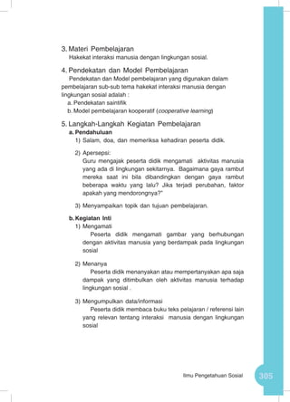 305Ilmu Pengetahuan Sosial
3.	Materi Pembelajaran
Hakekat interaksi manusia dengan lingkungan sosial.
4.	Pendekatan dan Model Pembelajaran
Pendekatan dan Model pembelajaran yang digunakan dalam
pembelajaran sub-sub tema hakekat interaksi manusia dengan
lingkungan sosial adalah :
a.	Pendekatan saintifik
b.	Model pembelajaran kooperatif (cooperative learning)
5.	Langkah-Langkah Kegiatan Pembelajaran
a.	Pendahuluan
1)	Salam, doa, dan memeriksa kehadiran peserta didik.
2)	Apersepsi:
Guru mengajak peserta didik mengamati aktivitas manusia
yang ada di lingkungan sekitarnya. Bagaimana gaya rambut
mereka saat ini bila dibandingkan dengan gaya rambut
beberapa waktu yang lalu? Jika terjadi perubahan, faktor
apakah yang mendorongnya?”
3)	Menyampaikan topik dan tujuan pembelajaran.
b.	Kegiatan Inti
1)	Mengamati
Peserta didik mengamati gambar yang berhubungan
dengan aktivitas manusia yang berdampak pada lingkungan
sosial
2)	Menanya
Peserta didik menanyakan atau mempertanyakan apa saja
dampak yang ditimbulkan oleh aktivitas manusia terhadap
lingkungan sosial .
3)	Mengumpulkan data/informasi
Peserta didik membaca buku teks pelajaran / referensi lain
yang relevan tentang interaksi manusia dengan lingkungan
sosial
 