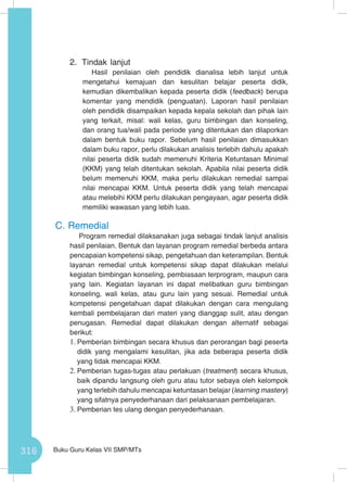 316 Buku Guru Kelas VII SMP/MTs
2.	 Tindak lanjut
Hasil penilaian oleh pendidik dianalisa lebih lanjut untuk
mengetahui kemajuan dan kesulitan belajar peserta didik,
kemudian dikembalikan kepada peserta didik (feedback) berupa
komentar yang mendidik (penguatan). Laporan hasil penilaian
oleh pendidik disampaikan kepada kepala sekolah dan pihak lain
yang terkait, misal: wali kelas, guru bimbingan dan konseling,
dan orang tua/wali pada periode yang ditentukan dan dilaporkan
dalam bentuk buku rapor. Sebelum hasil penilaian dimasukkan
dalam buku rapor, perlu dilakukan analisis terlebih dahulu apakah
nilai peserta didik sudah memenuhi Kriteria Ketuntasan Minimal
(KKM) yang telah ditentukan sekolah. Apabila nilai peserta didik
belum memenuhi KKM, maka perlu dilakukan remedial sampai
nilai mencapai KKM. Untuk peserta didik yang telah mencapai
atau melebihi KKM perlu dilakukan pengayaan, agar peserta didik
memiliki wawasan yang lebih luas.
C.	Remedial
Program remedial dilaksanakan juga sebagai tindak lanjut analisis
hasil penilaian. Bentuk dan layanan program remedial berbeda antara
pencapaian kompetensi sikap, pengetahuan dan keterampilan. Bentuk
layanan remedial untuk kompetensi sikap dapat dilakukan melalui
kegiatan bimbingan konseling, pembiasaan terprogram, maupun cara
yang lain. Kegiatan layanan ini dapat melibatkan guru bimbingan
konseling, wali kelas, atau guru lain yang sesuai. Remedial untuk
kompetensi pengetahuan dapat dilakukan dengan cara mengulang
kembali pembelajaran dari materi yang dianggap sulit, atau dengan
penugasan. Remedial dapat dilakukan dengan alternatif sebagai
berikut:
1.	Pemberian bimbingan secara khusus dan perorangan bagi peserta
didik yang mengalami kesulitan, jika ada beberapa peserta didik
yang tidak mencapai KKM.
2.	Pemberian tugas-tugas atau perlakuan (treatment) secara khusus,
baik dipandu langsung oleh guru atau tutor sebaya oleh kelompok
yang terlebih dahulu mencapai ketuntasan belajar (learning mastery)
yang sifatnya penyederhanaan dari pelaksanaan pembelajaran.
3.	Pemberian tes ulang dengan penyederhanaan.
 