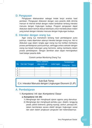317Ilmu Pengetahuan Sosial
D.	Pengayaan
Pengayaan dilaksanakan sebagai tindak lanjut analisis hasil
penilaian. Pengayaan dilakukan dengan cara peserta didik diminta
mencari di internet terkait dengan materi tambahan tentang interaksi
manusia dengan lingkungan budaya. Program pengayaan dapat
dilakukan dalam bentuk diskusi kelompok untuk mendiskusikan materi
yang terkait dengan interaksi manusia dengan lingkungan budaya.
E.	Interaksi dengan orang tua
Agar orang tua memahami tentang hasil pembelajaran putra
putrinya, maka diperlukan adanya interaksi dengan orang tua. Hal ini
dilakukan juga dalam rangka agar orang tua ikut terlibat membantu
proses pembelajaran putra-putrinya, sehingga antara sekolah dengan
orang tua terjadi hubungan yang harmonis, saling membantu dalam
proses pembelajaran. Dengan demikian akan dapat meningkatkan
hasil belajar peserta didik.
Contoh Lembar Monitoring Orang Tua
A.	Pembelajaran
1.	Kompetensi Inti dan Kompetensi Dasar
a.	Kompetensi Inti (KI)
1)	Menghargai dan menghayati ajaran agama yang dianutnya
2)	Menghargai dan menghayati perilaku jujur, disiplin, tanggung
jawab, peduli (toleransi, gotong royong), santun, percaya diri,
dalam berinteraksi secara efektif dengan lingkungan sosial
dan alam dalam jangkauan pergaulan dan keberadaannya
No Hari dan Tanggal
Tema, subtema
atau sub-sub
tema
Judul tugas
Tandatangan
Orang tua Guru
1
2
3
4
Sub-Sub Tema:
C.4. Interaksi Manusia dengan Lingkungan Ekonomi (2 JP)
 