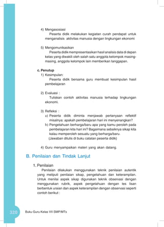 320 Buku Guru Kelas VII SMP/MTs
4)	Mengasosiasi
Peserta didik melakukan kegiatan curah pendapat untuk
menganalisis aktivitas manusia dengan lingkungan ekonomi
5)	Mengomunikasikan
Peserta didik mempresentasikan hasil analisis data di depan
kelas yang diwakili oleh salah satu anggota kelompok masing-
masing, anggota kelompok lain memberikan tanggapan.
c.	Penutup
1)	Kesimpulan:
Peserta didik bersama guru membuat kesimpulan hasil
pembelajaran
2)	Evaluasi :
Tuliskan contoh aktivitas manusia terhadap lingkungan
ekonomi.
3)	Refleksi :
a)	 Peserta didik diminta menjawab pertanyaan reflektif
misalnya: apakah pembelajaran hari ini menyenangkan?
b)	Pengetahuan berharga/baru apa yang kamu peroleh pada
pembelajaran kita hari ini? Bagaimana sebaiknya sikap kita
kalau memperoleh sesuatu yang berharga/baru.
(Jawaban ditulis di buku catatan peserta didik)
4)	Guru menyampaikan materi yang akan datang.
B.	Penilaian dan Tindak Lanjut
1.	Penilaian
Penilaian dilakukan menggunakan teknik penilaian autentik
yang meliputi penilaian sikap, pengetahuan dan keterampilan.
Untuk menilai aspek sikap digunakan teknik observasi dengan
menggunakan rubrik, aspek pengetahuan dengan tes lisan
berbentuk uraian dan aspek keterampilan dengan observasi seperti
contoh berikut :
 