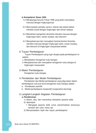 326 Buku Guru Kelas VII SMP/MTs
b.	Kompetensi Dasar (KD)
1.3	Menghargai karunia Tuhan YME yang telah menciptkan
manusia dengan lingkungannya
2.3	Menunjukkan perilaku santun, toleran dan peduli dalam
interaksi sosial dengan lingkungan dan teman sebaya
3.4	Memahami pengertian dinamika interaksi manusia dengan
lingkungan alam, sosial, budaya, dan ekonomi
4.4	Mengobservasi dan menyajikan bentuk-bentuk dinamika
interaksi manusia dengan lingkungan alam, sosial, budaya,
dan ekonomi di lingkungan masyarakat sekitar
2.	Tujuan Pembelajaran
Tujuan Pembelajaran yang ingin dicapai pada pembelajaran ini
adalah :
a.	Menjelaskan keragaman suku bangsa
b.	Mengobservasi dan menyajikan keragaman suku bangsa di
lingkungan masyarakat
3.	Materi Pembelajaran
Keragaman suku bangsa
4.	Pendekatan dan Model Pembelajaran
Pendekatan dan Model pembelajaran yang digunakan dalam
pembelajaran sub-sub tema keragaman suku bangsa adalah :
a.	 Pendekatan saintifik
b.	 Model pembelajaran kooperatif (cooperative learning)
5.	Langkah-Langkah Kegiatan Pembelajaran
a.	Pendahuluan
1)	Salam, doa, dan memeriksa kehadiran peserta didik.
2)	Apersepsi:
•	 Mengajak peserta didik untuk memerhatikan temannya
berasal dari suku mana aja
3)	Menyampaikan topik dan tujuan pembelajaran
 