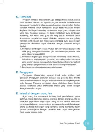 331Ilmu Pengetahuan Sosial
C.	Remedial
Program remedial dilaksanakan juga sebagai tindak lanjut analisis
hasil penilaian. Bentuk dan layanan program remedial berbeda antara
pencapaian kompetensi sikap, pengetahuan dan keterampilan. Bentuk
layanan remedial untuk kompetensi sikap dapat dilakukan melalui
kegiatan bimbingan konseling, pembiasaan terprogram, maupun cara
yang lain. Kegiatan layanan ini dapat melibatkan guru bimbingan
konseling, wali kelas, atau guru lain yang sesuai. Remedial untuk
kompetensi pengetahuan dapat dilakukan dengan cara mengulang
kembali pembelajaran dari materi yang dianggap sulit, atau dengan
penugasan. Remedial dapat dilakukan dengan alternatif sebagai
berikut:
1.	Pemberian bimbingan secara khusus dan perorangan bagi peserta
didik yang mengalami kesulitan, jika ada beberapa peserta didik
yang tidak mencapai KKM.
2.	Pemberian tugas-tugas atau perlakuan (treatment) secara khusus,
baik dipandu langsung oleh guru atau tutor sebaya oleh kelompok
yang terlebih dahulu mencapai ketuntasan belajar (learning mastery)
yang sifatnya penyederhanaan dari pelaksanaan pembelajaran.
3.	Pemberian tes ulang dengan penyederhanaan.
D.	Pengayaan
Pengayaan dilaksanakan sebagai tindak lanjut analisis hasil
penilaian. Pengayaan dilakukan dengan cara peserta didik diminta
mencari di internet terkait dengan materi tambahan tentang keragaman
suku bangsa. Program pengayaan dapat dilakukan dalam bentuk
diskusi kelompok untuk membahas materi yang terkait dengan
keragaman suku bangsa.
E.	Interaksi dengan orang tua
Agar orang tua memahami tentang hasil pembelajaran putra
putrinya, maka diperlukan adanya interaksi dengan orang tua. Hal ini
dilakukan juga dalam rangka agar orang tua ikut terlibat membantu
proses pembelajaran putra-putrinya, sehingga antara sekolah dengan
orang tua terjadi hubungan yang harmonis, saling membantu dalam
proses pembelajaran. Dengan demikian akan dapat meningkatkan
hasil belajar peserta didik.
 