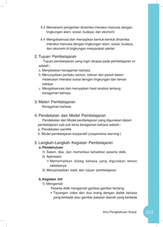 333Ilmu Pengetahuan Sosial
3.4	Memahami pengertian dinamika interaksi manusia dengan
lingkungan alam, sosial, budaya, dan ekonomi
4.4	Mengobservasi dan menyajikan bentuk-bentuk dinamika
interaksi manusia dengan lingkungan alam, sosial, budaya,
dan ekonomi di lingkungan masyarakat sekitar
2.	Tujuan Pembelajaran
Tujuan pembelajaran yang ingin dicapai pada pembelajaran ini
adalah :
a.	Menjelaskan keragaman bahasa
b.	Menunjukkan perilaku santun, toleran dan peduli dalam
melakukan interaksi sosial dengan lingkungan dan teman
sebaya
c.	Mengobservasi dan menyajikan hasil analisis tentang
keragaman bahasa
3.	Materi Pembelajaran
Keragaman bahasa
4.	Pendekatan dan Model Pembelajaran
Pendekatan dan Model pembelajaran yang digunakan dalam
pembelajaran sub-sub tema keragaman bahasa adalah :
a. Pendekatan saintifik
b. Model pembelajaran kooperatif (cooperative learning )
5.	Langkah-Langkah Kegiatan Pembelajaran
a.	Pendahuluan
1)	Salam, doa, dan memeriksa kehadiran peserta didik.
2)	Apersepsi:
•	Memerhatikan dialeg bahasa yang digunakan teman
sekelasnya
3)	Menyampaikan topik dan tujuan pembelajaran.
b.	Kegiatan Inti
1)	Mengamati
Peserta didik mengamati gambar-gambar tentang:
•	Tayangan video dari dua orang dengan dialek bahasa
yang berbeda atau gambar pakaian daerah yang berbeda
 