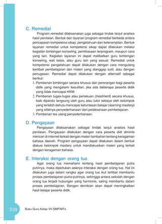 338 Buku Guru Kelas VII SMP/MTs
C.	Remedial
Program remedial dilaksanakan juga sebagai tindak lanjut analisis
hasil penilaian. Bentuk dan layanan program remedial berbeda antara
pencapaian kompetensi sikap, pengetahuan dan keterampilan. Bentuk
layanan remedial untuk kompetensi sikap dapat dilakukan melalui
kegiatan bimbingan konseling, pembiasaan terprogram, maupun cara
yang lain. Kegiatan layanan ini dapat melibatkan guru bimbingan
konseling, wali kelas, atau guru lain yang sesuai. Remedial untuk
kompetensi pengetahuan dapat dilakukan dengan cara mengulang
kembali pembelajaran dari materi yang dianggap sulit, atau dengan
penugasan. Remedial dapat dilakukan dengan alternatif sebagai
berikut:
1.	Pemberian bimbingan secara khusus dan perorangan bagi peserta
didik yang mengalami kesulitan, jika ada beberapa peserta didik
yang tidak mencapai KKM.
2.	Pemberian tugas-tugas atau perlakuan (treatment) secara khusus,
baik dipandu langsung oleh guru atau tutor sebaya oleh kelompok
yang terlebih dahulu mencapai ketuntasan belajar (learning mastery)
yang sifatnya penyederhanaan dari pelaksanaan pembelajaran.
3.	Pemberian tes ulang penyederhanaan.
D.	Pengayaan
Pengayaan dilaksanakan sebagai tindak lanjut analisis hasil
penilaian. Pengayaan dilakukan dengan cara peserta didi diminta
mencari di internet terkait dengan materi tambahan tentang keragaman
bahasa daerah. Program pengayaan dapat dilakukan dalam bentuk
diskusi kelompok mastery untuk mendiskusikan materi yang terkait
dengan keragaman bahasa.
E.	Interaksi dengan orang tua
Agar orang tua memahami tentang hasil pembelajaran putra
putrinya, maka diperlukan adanya interaksi dengan orang tua. Hal ini
dilakukan juga dalam rangka agar orang tua ikut terlibat membantu
proses pembelajaran putra-putrinya, sehingga antara sekolah dengan
orang tua terjadi hubungan yang harmonis, saling membantu dalam
proses pembelajaran. Dengan demikian akan dapat meningkatkan
hasil belajar peserta didik.
 