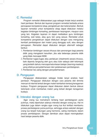 345Ilmu Pengetahuan Sosial
C.	Remedial
Program remedial dilaksanakan juga sebagai tindak lanjut analisis
hasil penilaian. Bentuk dan layanan program remedial berbeda antara
pencapaian kompetensi sikap, pengetahuan dan keterampilan. Bentuk
layanan remedial untuk kompetensi sikap dapat dilakukan melalui
kegiatan bimbingan konseling, pembiasaan terprogram, maupun cara
yang lain. Kegiatan layanan ini dapat melibatkan guru bimbingan
konseling, wali kelas, atau guru lain yang sesuai. Remedial untuk
kompetensi pengetahuan dapat dilakukan dengan cara mengulang
kembali pembelajaran dari materi yang dianggap sulit, atau dengan
penugasan. Remedial dapat dilakukan dengan alternatif sebagai
berikut:
1.	Pemberian bimbingan secara khusus dan perorangan bagi peserta
didik yang mengalami kesulitan, jika ada beberapa peserta didik
yang tidak mencapai KKM.
2.	Pemberian tugas-tugas atau perlakuan (treatment) secara khusus,
baik dipandu langsung oleh guru atau tutor sebaya oleh kelompok
yang terlebih dahulu mencapai ketuntasan belajar (learning mastery)
yang sifatnya penyederhanaan dari pelaksanaan pembelajaran.
3.	Pemberian tes ulang dengan penyederhanaan.
D.	Pengayaan
Pengayaan dilaksanakan sebagai tindak lanjut analisis hasil
penilaian. Pengayaan dilakukan dengan cara peserta didi diminta
mencari di internet terkait dengan materi tambahan tentang keragaman
budaya. Program pengayaan dapat dilakukan dalam bentuk diskusi
kelompok untuk membahas materi yang terkait dengan keragaman
budaya.
E.	Interaksi dengan orang tua
Agar orang tua memahami tentang hasil pembelajaran putra
putrinya, maka diperlukan adanya interaksi dengan orang tua. Hal ini
dilakukan juga dalam rangka agar orang tua ikut terlibat membantu
proses pembelajaran putra-putrinya, sehingga antara sekolah dengan
orang tua terjadi hubungan yang harmonis, saling membantu dalam
proses pembelajaran. Dengan demikian akan dapat meningkatkan
hasil belajar peserta didik.
 
