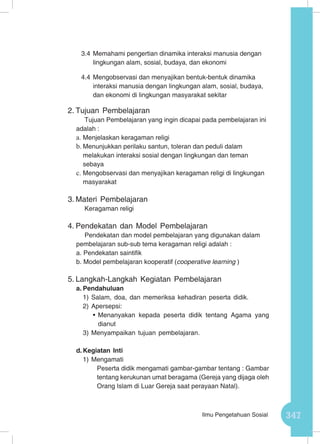 347Ilmu Pengetahuan Sosial
3.4	Memahami pengertian dinamika interaksi manusia dengan
lingkungan alam, sosial, budaya, dan ekonomi
4.4	Mengobservasi dan menyajikan bentuk-bentuk dinamika
interaksi manusia dengan lingkungan alam, sosial, budaya,
dan ekonomi di lingkungan masyarakat sekitar
2.	Tujuan Pembelajaran
Tujuan Pembelajaran yang ingin dicapai pada pembelajaran ini
adalah :
a.	Menjelaskan keragaman religi
b.	Menunjukkan perilaku santun, toleran dan peduli dalam
melakukan interaksi sosial dengan lingkungan dan teman
sebaya
c.	Mengobservasi dan menyajikan keragaman religi di lingkungan
masyarakat
3.	Materi Pembelajaran
Keragaman religi
4.	Pendekatan dan Model Pembelajaran
Pendekatan dan model pembelajaran yang digunakan dalam
pembelajaran sub-sub tema keragaman religi adalah :
a. Pendekatan saintifik
b. Model pembelajaran kooperatif (cooperative learning )
5.	Langkah-Langkah Kegiatan Pembelajaran
a.	Pendahuluan
1)	Salam, doa, dan memeriksa kehadiran peserta didik.
2)	Apersepsi:
•	Menanyakan kepada peserta didik tentang Agama yang
dianut
3)	Menyampaikan tujuan pembelajaran.
d.	Kegiatan Inti
1)	Mengamati
Peserta didik mengamati gambar-gambar tentang : Gambar
tentang kerukunan umat beragama (Gereja yang dijaga oleh
Orang Islam di Luar Gereja saat perayaan Natal).
 