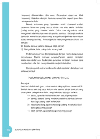 26 Buku Guru Kelas VII SMP/MTs
langsung dilaksanakan oleh guru. Sedangkan observasi tidak
langsung dilakukan dengan bantuan orang lain, seperti guru lain,
atau peserta didik.
Bentuk instrumen yang digunakan untuk observasi adalah
pedoman observasi yang berupa daftar cek atau skala penilaian
(rating scale) yang disertai rubrik. Daftar cek digunakan untuk
mengamati ada tidaknya suatu sikap atau perilaku. Sedangkan skala
penilaian menentukan posisi sikap atau perilaku peserta didik dalam
suatu rentangan sikap. Rentang skala hasil pengamatan antara lain
berupa:
a)	 Selalu, sering, kadang-kadang, tidak pernah
b)	 Sangat baik, baik, cukup baik, kurang baik
Pedoman observasi dilengkapi juga dengan rubrik dan petunjuk
penyekoran. Rubrik memuat petunjuk/uraian dalam penilaian
skala atau daftar cek. Sedangkan petunjuk penilaian memuat cara
memberikan nilai dan mengolah nilai menjadi nilai akhir.
Contoh-contoh instrumen beserta rubrik penilaian dari observasi
sebagai berikut:
PEDOMAN OBSERVASI SIKAP SPIRITUAL
Petunjuk :
Lembar ini diisi oleh guru untuk menilai sikap spiritual peserta didik.
Berilah tanda cek (v) pada kolom nilai sesuai sikap spiritual yang
ditampilkan oleh peserta didik, dengan kriteria sebagai berikut :
4 = selalu, apabila selalu melakukan sesuai pernyataan
3 = sering, apabila sering melakukan sesuai pernyataan dan
kadang-kadang tidak melakukan
2 = kadang-kadang, apabila kadang-kadang melakukan dan
sering tidak melakukan
1 = tidak pernah, apabila tidak pernah melakukan
 