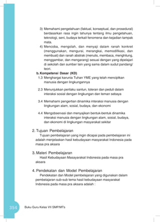 354 Buku Guru Kelas VII SMP/MTs
3)	Memahami pengetahuan (faktual, konseptual, dan prosedural)
berdasarkan rasa ingin tahunya tentang ilmu pengetahuan,
teknologi, seni, budaya terkait fenomena dan kejadian tampak
mata.
4)	Mencoba, mengolah, dan menyaji dalam ranah konkret
(menggunakan, mengurai, merangkai, memodifikasi, dan
membuat) dan ranah abstrak (menulis, membaca, menghitung,
menggambar, dan mengarang) sesuai dengan yang dipelajari
di sekolah dan sumber lain yang sama dalam sudut pandang/
teori.
b.	Kompetensi Dasar (KD)
1.3	Menghargai karunia Tuhan YME yang telah menciptkan
manusia dengan lingkungannya
2.3	Menunjukkan perilaku santun, toleran dan peduli dalam
interaksi sosial dengan lingkungan dan teman sebaya
3.4	Memahami pengertian dinamika interaksi manusia dengan
lingkungan alam, sosial, budaya, dan ekonomi
4.4	Mengobservasi dan menyajikan bentuk-bentuk dinamika
interaksi manusia dengan lingkungan alam, sosial, budaya,
dan ekonomi di lingkungan masyarakat sekitar
2.	Tujuan Pembelajaran
Tujuan pembelajaran yang ingin dicapai pada pembelajaran ini
adalah menjelaskan hasil kebudayaan masyarakat Indonesia pada
masa pra aksara
3.	Materi Pembelajaran
Hasil Kebudayaan Masayarakat Indonesia pada masa pra
aksara
4.	Pendekatan dan Model Pembelajaran
Pendekatan dan Model pembelajaran yang digunakan dalam
pembelajaran sub-sub tema hasil kebudayaan masyarakat
Indonesia pada masa pra aksara adalah :
 