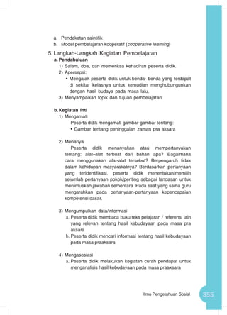355Ilmu Pengetahuan Sosial
a.	 Pendekatan saintifik
b.	 Model pembelajaran kooperatif (cooperative learning)
5.	Langkah-Langkah Kegiatan Pembelajaran
a.	Pendahuluan
1)	Salam, doa, dan memeriksa kehadiran peserta didik.
2)	Apersepsi:
•	Mengajak peserta didik untuk benda- benda yang terdapat
di sekitar kelasnya untuk kemudian menghubungunkan
dengan hasil budaya pada masa lalu.
3)	Menyampaikan topik dan tujuan pembelajaran
b.	Kegiatan Inti
1)	Mengamati
Peserta didik mengamati gambar-gambar tentang:
•	Gambar tentang peninggalan zaman pra aksara
2)	Menanya
Peserta didik menanyakan atau mempertanyakan
tentang: alat–alat terbuat dari bahan apa? Bagaimana
cara menggunakan alat-alat tersebut? Berpengaruh tidak
dalam kehidupan masyarakatnya? Berdasarkan pertanyaan
yang teridentifikasi, peserta didik menentukan/memilih
sejumlah pertanyaan pokok/penting sebagai landasan untuk
merumuskan jawaban sementara. Pada saat yang sama guru
mengarahkan pada pertanyaan-pertanyaan kepencapaian
kompetensi dasar.
3)	Mengumpulkan data/informasi
a.	Peserta didik membaca buku teks pelajaran / referensi lain
yang relevan tentang hasil kebudayaan pada masa pra
aksara
b.	Peserta didik mencari informasi tentang hasil kebudayaan
pada masa praaksara
4)	Mengasosiasi
a.	Peserta didik melakukan kegiatan curah pendapat untuk
menganalisis hasil kebudayaan pada masa praaksara
 