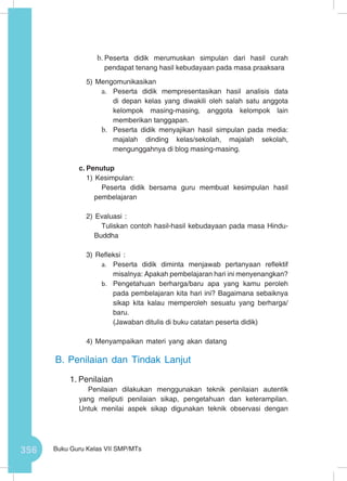 356 Buku Guru Kelas VII SMP/MTs
b.	Peserta didik merumuskan simpulan dari hasil curah
pendapat tenang hasil kebudayaan pada masa praaksara
5)	Mengomunikasikan
a.	 Peserta didik mempresentasikan hasil analisis data
di depan kelas yang diwakili oleh salah satu anggota
kelompok masing-masing, anggota kelompok lain
memberikan tanggapan.
b.	 Peserta didik menyajikan hasil simpulan pada media:
majalah dinding kelas/sekolah, majalah sekolah,
mengunggahnya di blog masing-masing.
c.	Penutup
1)	Kesimpulan:
Peserta didik bersama guru membuat kesimpulan hasil
pembelajaran
2)	Evaluasi :
Tuliskan contoh hasil-hasil kebudayaan pada masa Hindu-
Buddha
3)	Refleksi :
a.	 Peserta didik diminta menjawab pertanyaan reflektif
misalnya: Apakah pembelajaran hari ini menyenangkan?
b.	 Pengetahuan berharga/baru apa yang kamu peroleh
pada pembelajaran kita hari ini? Bagaimana sebaiknya
sikap kita kalau memperoleh sesuatu yang berharga/
baru.
(Jawaban ditulis di buku catatan peserta didik)
4)	Menyampaikan materi yang akan datang
B.	Penilaian dan Tindak Lanjut
1.	Penilaian
Penilaian dilakukan menggunakan teknik penilaian autentik
yang meliputi penilaian sikap, pengetahuan dan keterampilan.
Untuk menilai aspek sikap digunakan teknik observasi dengan
 