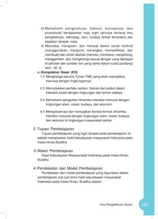 361Ilmu Pengetahuan Sosial
3)	Memahami pengetahuan (faktual, konseptual, dan
prosedural) berdasarkan rasa ingin tahunya tentang ilmu
pengetahuan, teknologi, seni, budaya terkait fenomena dan
kejadian tampak mata
4)	Mencoba, mengolah, dan menyaji dalam ranah konkret
(menggunakan, mengurai, merangkai, memodifikasi, dan
membuat) dan ranah abstrak (menulis, membaca, menghitung,
menggambar, dan mengarang) sesuai dengan yang dipelajari
di sekolah dan sumber lain yang sama dalam sudut pandang/
teori. (KI 4)
c.	Kompetensi Dasar (KD)
1.3	Menghargai karunia Tuhan YME yang telah menciptkan
manusia dengan lingkungannya
2.3	Menunjukkan perilaku santun, toleran dan peduli dalam
interaksi sosial dengan lingkungan dan teman sebaya
3.4	Memahami pengertian dinamika interaksi manusia dengan
lingkungan alam, sosial, budaya, dan ekonomi
4.4	Mengobservasi dan menyajikan bentuk-bentuk dinamika
interaksi manusia dengan lingkungan alam, sosial, budaya,
dan ekonomi di lingkungan masyarakat sekitar
2.	Tujuan Pembelajaran
Tujuan pembelajaran yang ingin dicapai pada pembelajaran ini
adalah menjelaskan hasil kebudayaan masyarakat Indonesia pada
masa Hindu-Buddha
3.	Materi Pembelajaran
Hasil Kebudayaan Masayarakat Indonesia pada masa Hindu-
Buddha
4.	Pendekatan dan Model Pembelajaran
Pendekatan dan model pembelajaran yang digunakan dalam
pembelajaran sub-sub tema hasil kebudayaan masyarakat
Indonesia pada masa Hindu- Buddha adalah :
 