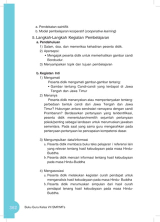 362 Buku Guru Kelas VII SMP/MTs
a. Pendekatan saintifik
b. Model pembelajaran kooperatif (cooperative learning)
5.	Langkah-Langkah Kegiatan Pembelajaran
a.	Pendahuluan
1)	Salam, doa, dan memeriksa kehadiran peserta didik.
2)	Apersepsi:
•	Mengajak peserta didik untuk memerhatikan gambar candi
Borobudur.
3)	Menyampaikan topik dan tujuan pembelajaran
b.	Kegiatan Inti
1)	Mengamati
Peserta didik mengamati gambar-gambar tentang:
•	Gambar tentang Candi-candi yang terdapat di Jawa
Tengah dan Jawa Timur
2)	Menanya
Peserta didik menanyakan atau mempertanyakan tentang:
perbedaan bentuk candi dari Jawa Tengah dan Jawa
Timur? Hubungan antara sendratari ramayana dengan candi
Prambanan? Berdasarkan pertanyaan yang teridentifikasi,
peserta didik menentukan/memilih sejumlah pertanyaan
pokok/penting sebagai landasan untuk merumuskan jawaban
sementara. Pada saat yang sama guru mengarahkan pada
pertanyaan-pertanyaan ke pencapaian kompetensi dasar.
3)	Mengumpulkan data/informasi
a.	Peserta didik membaca buku teks pelajaran / referensi lain
yang relevan tentang hasil kebudayaan pada masa Hindu-
Buddha
b.	Peserta didik mencari informasi tentang hasil kebudayaan
pada masa Hindu-Buddha
4)	Mengasosiasi
a.	Peserta didik melakukan kegiatan curah pendapat untuk
menganalisis hasil kebudayaan pada masa Hindu- Buddha
b.	Peserta didik merumuskan simpulan dari hasil curah
pendapat tenang hasil kebudayaan pada masa Hindu-
Buddha
 