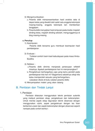 363Ilmu Pengetahuan Sosial
5)	Mengomunikasikan
a.	Peserta didik mempresentasikan hasil analisis data di
depan kelas yang diwakili oleh salah satu anggota kelompok
masing-masing, anggota kelompok lain memberikan
tanggapan.
b.	Pesertadidikmenyajikanhasilsimpulanpadamedia:majalah
dinding kelas, majalah dinding sekolah, mengunggahnya di
blog masing-masing.
c.	Penutup
1)	Kesimpulan:
Peserta didik bersama guru membuat kesimpulan hasil
pembelajaran
2)	Evaluasi :
Tuliskan contoh hasil–hasil kebudayaan pada masa Hindu-
Buddha
3)	Refleksi :
a.	Peserta didik diminta menjawab pertanyaan reflektif
misalnya: Apakah pembelajaran hari ini menyenangkan?
b.	Pengetahuan berharga/baru apa yang kamu peroleh pada
pembelajaran kita hari ini? Bagaimana sebaiknya sikap kita
kalau memperoleh sesuatu yang berharga/baru.
(Jawaban ditulis di buku catatan peserta didik)
4)	Menyampaikan materi yang akan datang
B.	Penilaian dan Tindak Lanjut
1.	Penilaian
Penilaian dilakukan menggunakan teknik penilaian autentik
yang meliputi penilaian sikap, pengetahuan dan keterampilan.
Untuk menilai aspek sikap digunakan teknik observasi dengan
menggunakan rubrik, aspek pengetahuan dengan tes lisan
berbentuk uraian dan aspek keterampilan dengan observasi seperti
nampak pada contoh berikut :
 