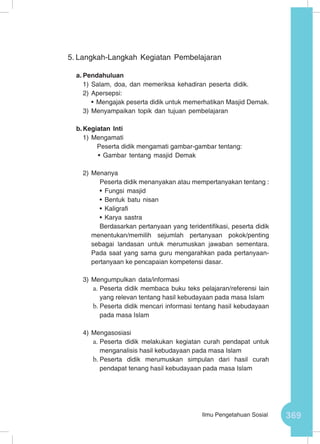 369Ilmu Pengetahuan Sosial
5.	Langkah-Langkah Kegiatan Pembelajaran
a.	Pendahuluan
1)	Salam, doa, dan memeriksa kehadiran peserta didik.
2)	Apersepsi:
•	Mengajak peserta didik untuk memerhatikan Masjid Demak.
3)	Menyampaikan topik dan tujuan pembelajaran
b.	Kegiatan Inti
1)	Mengamati
Peserta didik mengamati gambar-gambar tentang:
•	Gambar tentang masjid Demak
2)	Menanya
Peserta didik menanyakan atau mempertanyakan tentang :
•	Fungsi masjid
•	Bentuk batu nisan
•	Kaligrafi
•	Karya sastra
Berdasarkan pertanyaan yang teridentifikasi, peserta didik
menentukan/memilih sejumlah pertanyaan pokok/penting
sebagai landasan untuk merumuskan jawaban sementara.
Pada saat yang sama guru mengarahkan pada pertanyaan-
pertanyaan ke pencapaian kompetensi dasar.
3)	Mengumpulkan data/informasi
a.	Peserta didik membaca buku teks pelajaran/referensi lain
yang relevan tentang hasil kebudayaan pada masa Islam
b.	Peserta didik mencari informasi tentang hasil kebudayaan
pada masa Islam
4)	Mengasosiasi
a.	Peserta didik melakukan kegiatan curah pendapat untuk
menganalisis hasil kebudayaan pada masa Islam
b.	Peserta didik merumuskan simpulan dari hasil curah
pendapat tenang hasil kebudayaan pada masa Islam
 