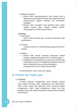370 Buku Guru Kelas VII SMP/MTs
5)	Mengomunikasikan
a.	Peserta didik mempresentasikan hasil analisis data di
depan kelas yang diwakili oleh salah satu anggota kelompok
masing-masing, anggota kelompok lain memberikan
tanggapan.
b.	Peserta didik menyajikan hasil simpulan pada media:
majalah dinding kelas, majalah dinding sekolah,
mengunggahnya di blog masing-masing.
c.	Penutup
1)	Kesimpulan:
Peserta didik bersama guru membuat kesimpulan hasil
pembelajaran
2)	Evaluasi :
Tuliskan contoh hasil –hasil kebudayaan pada masa Hindu-
Buddha
3)	Refleksi :
a.	 Peserta didik diminta menjawab pertanyaan reflektif
misalnya: Apakah pembelajaran hari ini menyenangkan?
b.	 Pengetahuan berharga/baru apa yang kamu peroleh pada
pembelajaran kita hari ini? Bagaimana sebaiknya sikap kita
kalau memperoleh sesuatu yang berharga/baru.
(Jawaban ditulis di buku catatan peserta didik)
4)	Menyampaikan materi yang akan datang
B.	Penilaian dan Tindak Lanjut
1.	Penilaian
Penilaian dilakukan menggunakan teknik penilaian autentik
yang meliputi penilaian sikap, pengetahuan dan keterampilan.
Untuk menilai aspek sikap digunakan teknik observasi dengan
menggunakan rubrik, aspek pengetahuan dengan tes lisan
berbentuk uraian dan aspek keterampilan dengan observasi seperti
contoh berikut :
 