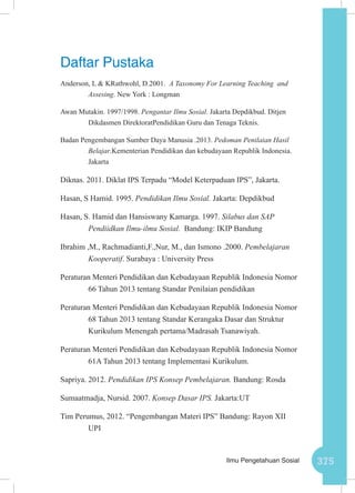 375Ilmu Pengetahuan Sosial
Daftar Pustaka
Anderson, L & KRathwohl, D.2001. A Taxonomy For Learning Teaching and
Assesing. New York : Longman
Awan Mutakin. 1997/1998. Pengantar Ilmu Sosial. Jakarta Depdikbud. Ditjen
Dikdasmen DirektoratPendidikan Guru dan Tenaga Teknis.
Badan Pengembangan Sumber Daya Manusia .2013. Pedoman Penilaian Hasil
Belajar.Kementerian Pendidikan dan kebudayaan Republik Indonesia.
Jakarta
Diknas. 2011. Diklat IPS Terpadu “Model Keterpaduan IPS”, Jakarta.
Hasan, S Hamid. 1995. Pendidikan Ilmu Sosial. Jakarta: Depdikbud
Hasan, S. Hamid dan Hansiswany Kamarga. 1997. Silabus dan SAP
Pendiidkan Ilmu-ilmu Sosial. Bandung: IKIP Bandung
Ibrahim ,M., Rachmadianti,F.,Nur, M., dan Ismono .2000. Pembelajaran
Kooperatif. Surabaya : University Press
Peraturan Menteri Pendidikan dan Kebudayaan Republik Indonesia Nomor
66 Tahun 2013 tentang Standar Penilaian pendidikan
Peraturan Menteri Pendidikan dan Kebudayaan Republik Indonesia Nomor
68 Tahun 2013 tentang Standar Kerangaka Dasar dan Struktur
Kurikulum Menengah pertama/Madrasah Tsanawiyah.
Peraturan Menteri Pendidikan dan Kebudayaan Republik Indonesia Nomor
61A Tahun 2013 tentang Implementasi Kurikulum.
Sapriya. 2012. Pendidikan IPS Konsep Pembelajaran. Bandung: Rosda
Sumaatmadja, Nursid. 2007. Konsep Dasar IPS. Jakarta:UT
Tim Perumus, 2012. “Pengembangan Materi IPS” Bandung: Rayon XII
UPI
 