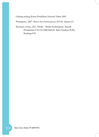 376 Buku Guru Kelas VII SMP/MTs
Undang-undang Sistem Pendidikan Nasional Tahun 2003
Winataputra. 2007. Materi dan Pembelajaran IPS SD. Jakarta:UT
Wiyanarti, Erlina, 2011. Model – Model Pembelajaran Sejarah
(Pendekatan CTL) Di SMP,SMA/K. Buku Panduan PLPG,
Bandung:UPI
 
