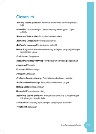 377Ilmu Pengetahuan Sosial
Activity based approach Pendekatan berbasis aktivitas peserta
didik
Afeksi Berkenaan dengan perasaan yang menanggapi obyek
tertentu
Anchored instruction Pembelajaran bermakna
Authentic assesment Penilaian autentik
Authentic learning Pembelajaran autentik
Barter Kegiatan tukar menukar barang atau jasa yang terjadi tanpa
perantaraan uang
Enrichment Pengayaan
experience-based learning Pembelajaran berbasis pengalaman
Integrated Terpadu
Konstruktif Membangun
Platform Landasan
Problem Based Learning Pembelajaran berbasis masalah
Project-based-learning Pembelajaran berbasis proyek
Rating scala Skala penilaian
Remedial Pembelajaran ulang
Resource based approach Pendekatan berbasis sumber belajar
di lingkungan peserta didik
Spiritual hal-hal yang berhubungan dengan jiwa atau batin
Treatment perlakuan
Glosarium
 